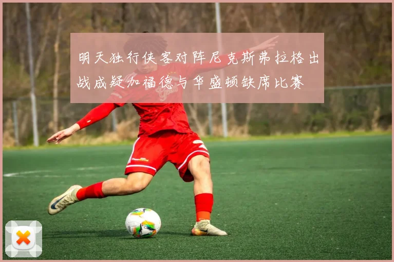 明天独行侠客对阵尼克斯弗拉格出战成疑加福德与华盛顿缺席比赛