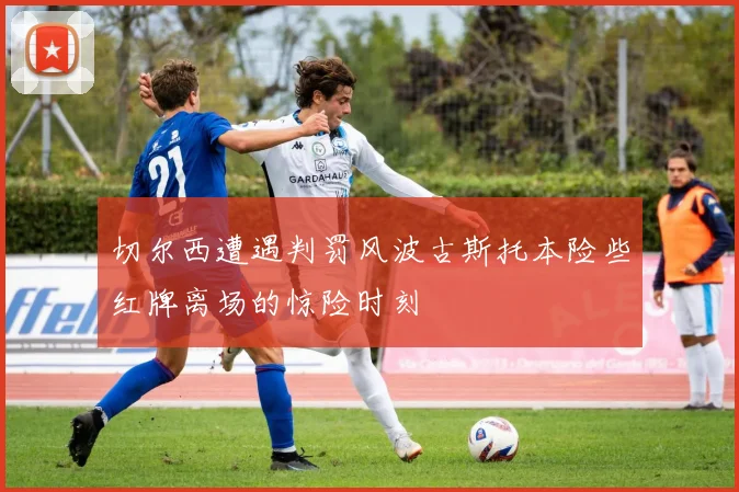 切尔西遭遇判罚风波古斯托本险些红牌离场的惊险时刻