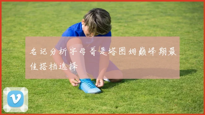 名记分析字母哥是塔图姆巅峰期最佳搭档选择