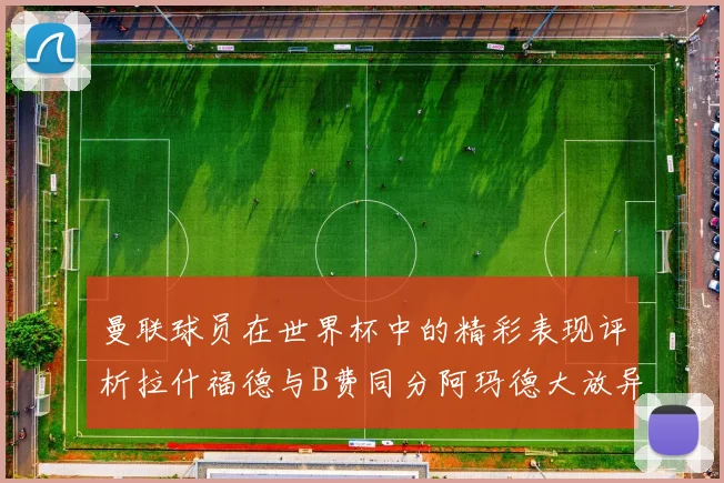 曼联球员在世界杯中的精彩表现评析拉什福德与B费同分阿玛德大放异彩