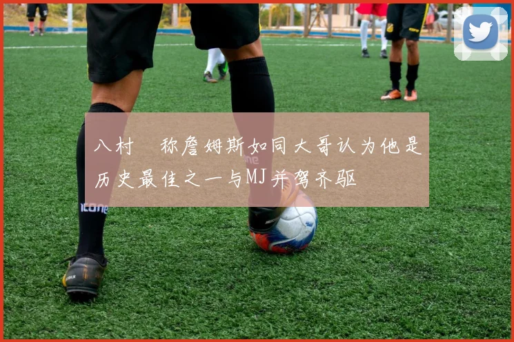 八村塁称詹姆斯如同大哥认为他是历史最佳之一与MJ并驾齐驱