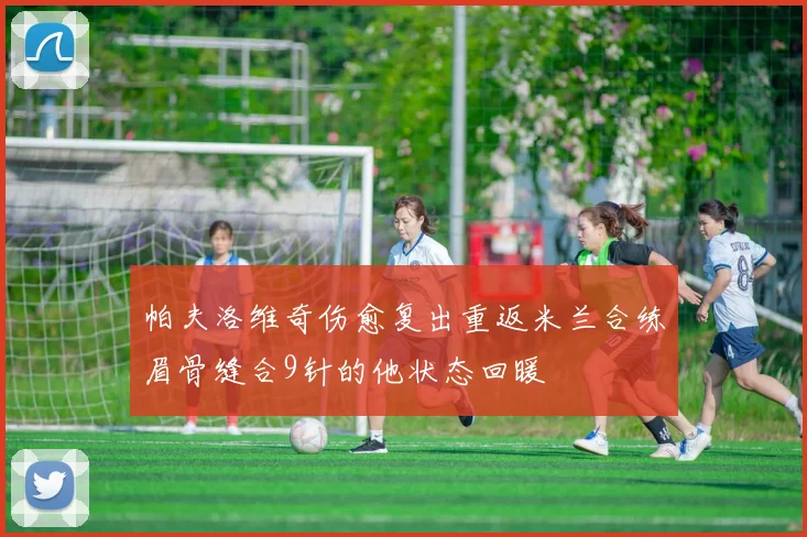 帕夫洛维奇伤愈复出重返米兰合练眉骨缝合9针的他状态回暖