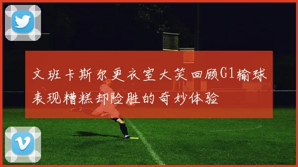 文班卡斯尔更衣室大笑回顾G1输球表现糟糕却险胜的奇妙体验