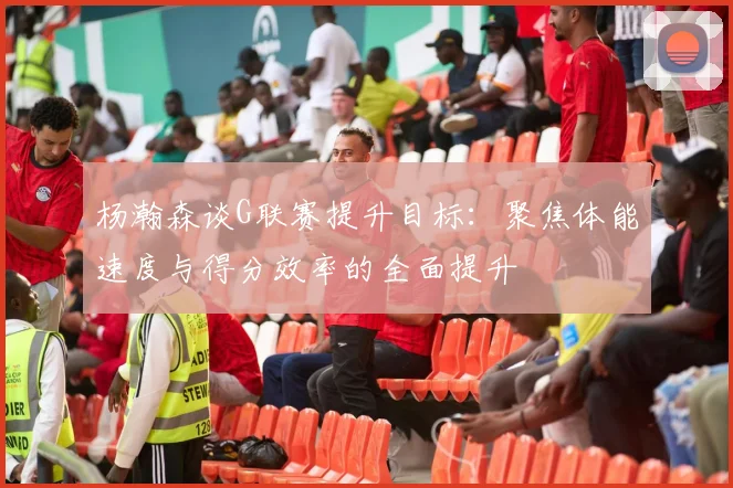 杨瀚森谈G联赛提升目标：聚焦体能速度与得分效率的全面提升