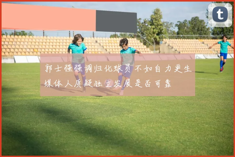 郭士强强调归化球员不如自力更生媒体人质疑独立发展是否可靠