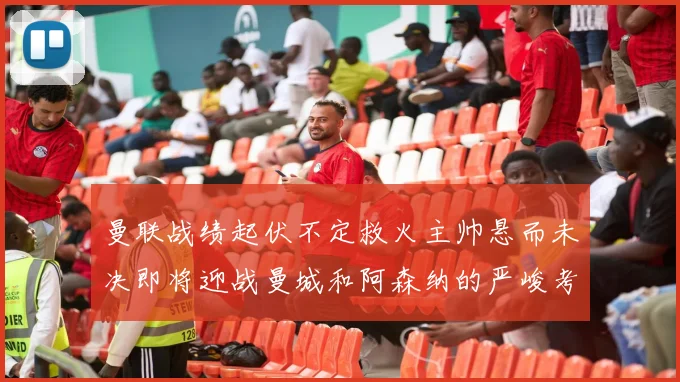 曼联战绩起伏不定救火主帅悬而未决即将迎战曼城和阿森纳的严峻考验