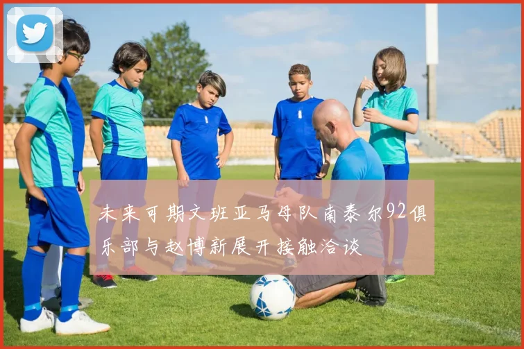 未来可期文班亚马母队南泰尔92俱乐部与赵博新展开接触洽谈