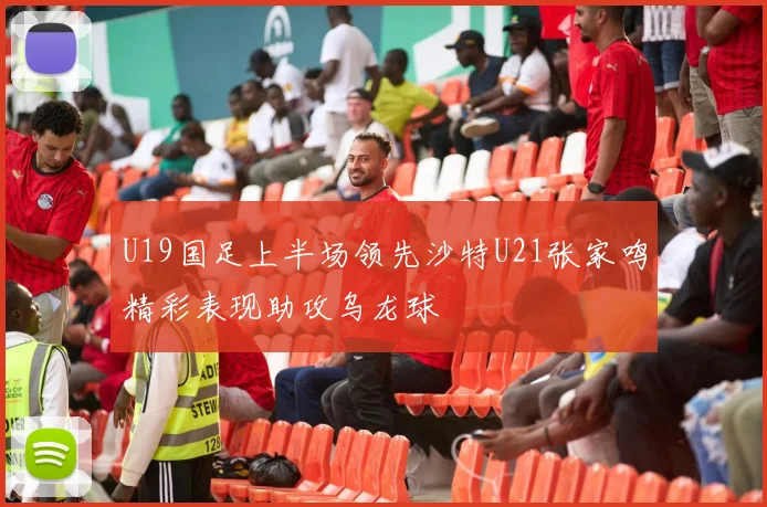 U19国足上半场领先沙特U21张家鸣精彩表现助攻乌龙球