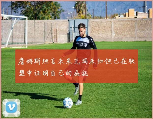 詹姆斯坦言未来充满未知但已在联盟中证明自己的成就