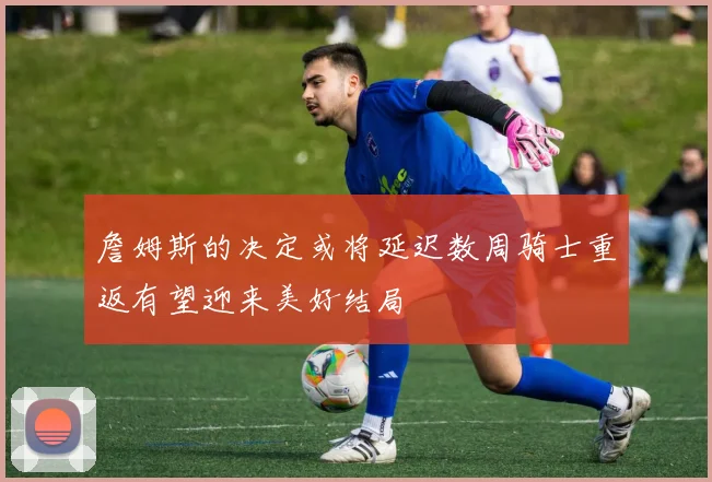 詹姆斯的决定或将延迟数周骑士重返有望迎来美好结局