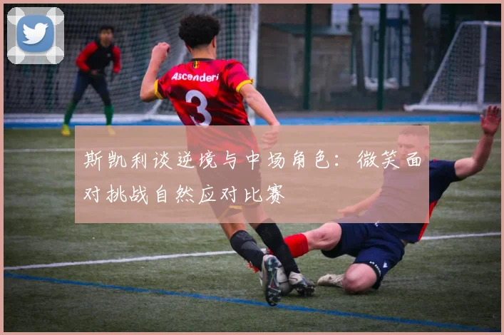 斯凯利谈逆境与中场角色：微笑面对挑战自然应对比赛