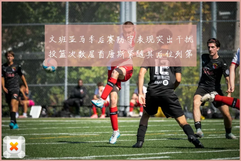 文班亚马季后赛防守表现突出干扰投篮次数居首唐斯紧随其后位列第五