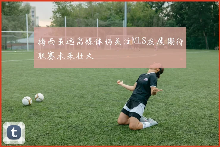 梅西虽远离媒体仍关注MLS发展期待联赛未来壮大