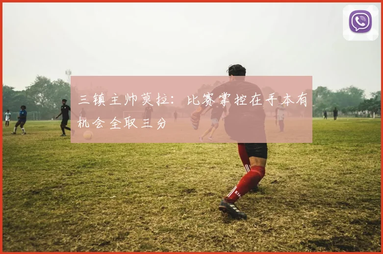 三镇主帅莫拉：比赛掌控在手本有机会全取三分
