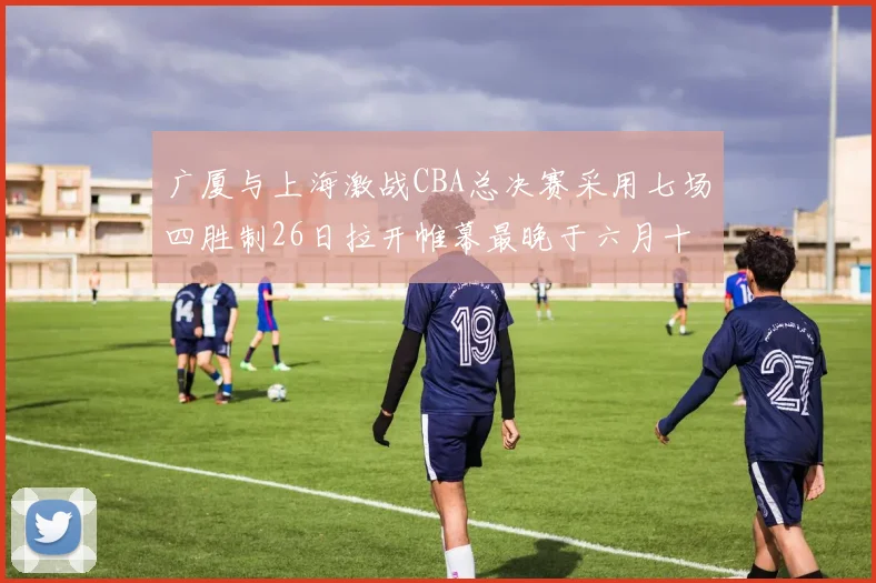 广厦与上海激战CBA总决赛采用七场四胜制26日拉开帷幕最晚于六月十一日落幕