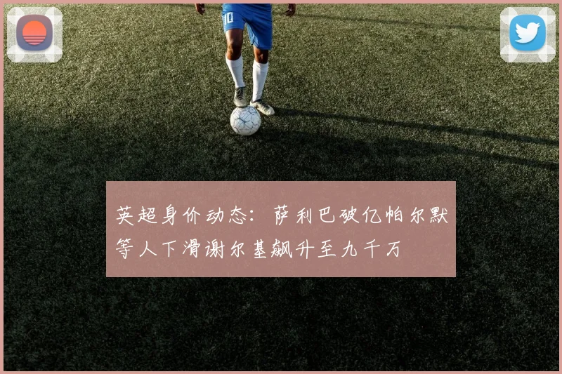 英超身价动态：萨利巴破亿帕尔默等人下滑谢尔基飙升至九千万