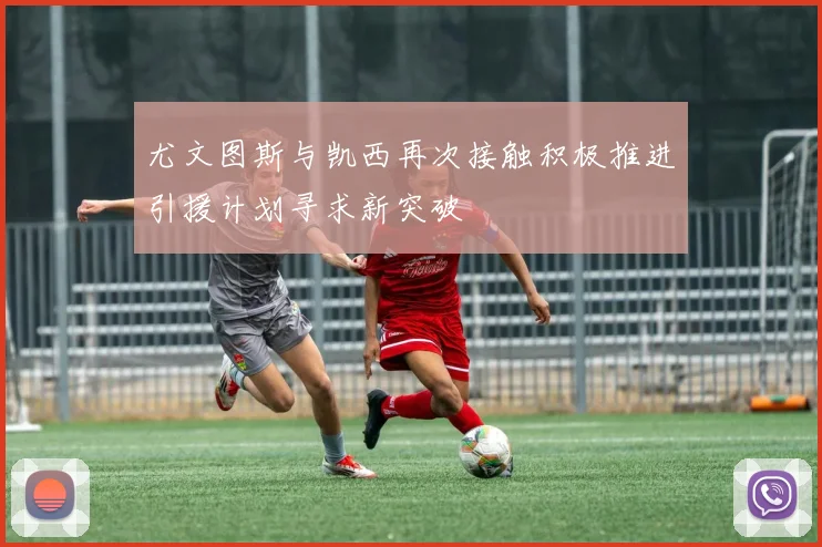 尤文图斯与凯西再次接触积极推进引援计划寻求新突破